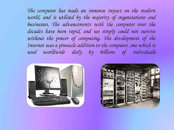 The computer has made an immense impact on the modern world, and is utilised