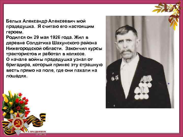 Белых Александр Алексеевич мой прадедушка. Я считаю его настоящим героем. Родился он 29 мая