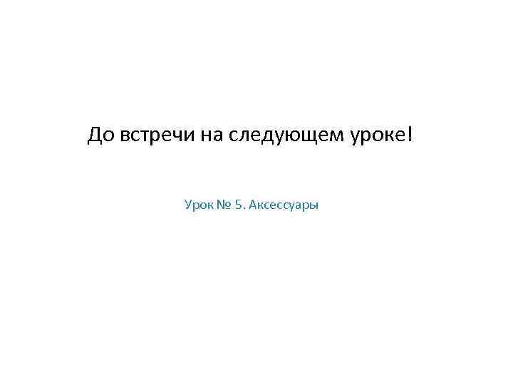 До встречи на следующем уроке! Урок № 5. Аксессуары 