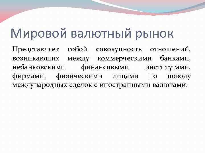 Мировой валютный рынок Представляет собой совокупность отношений, возникающих между коммерческими банками, небанковскими финансовыми институтами,