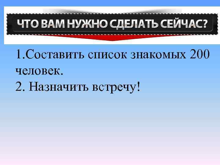 1. Составить список знакомых 200 человек. 2. Назначить встречу! 