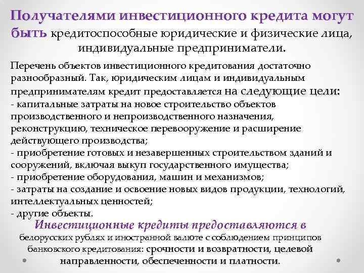 Получателями инвестиционного кредита могут быть кредитоспособные юридические и физические лица, индивидуальные предприниматели. Перечень объектов