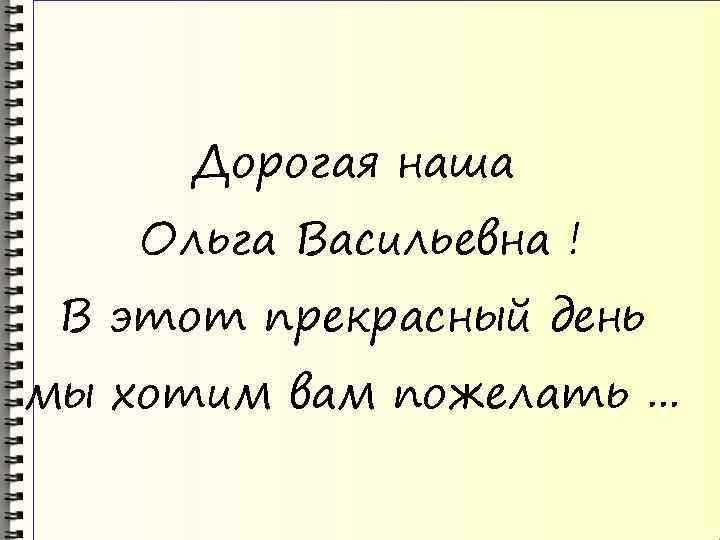 Дорогая наша Ольга Васильевна ! В этот прекрасный день мы хотим вам пожелать. .