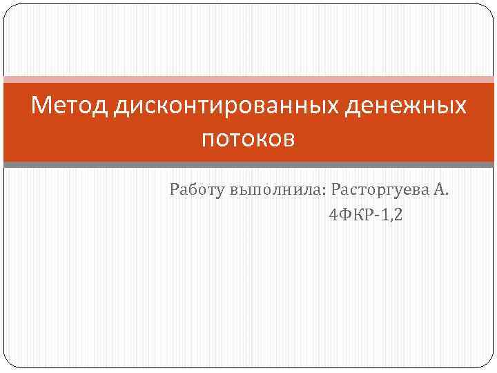 Метод дисконтированных денежных потоков Работу выполнила: Расторгуева А. 4 ФКР-1, 2 