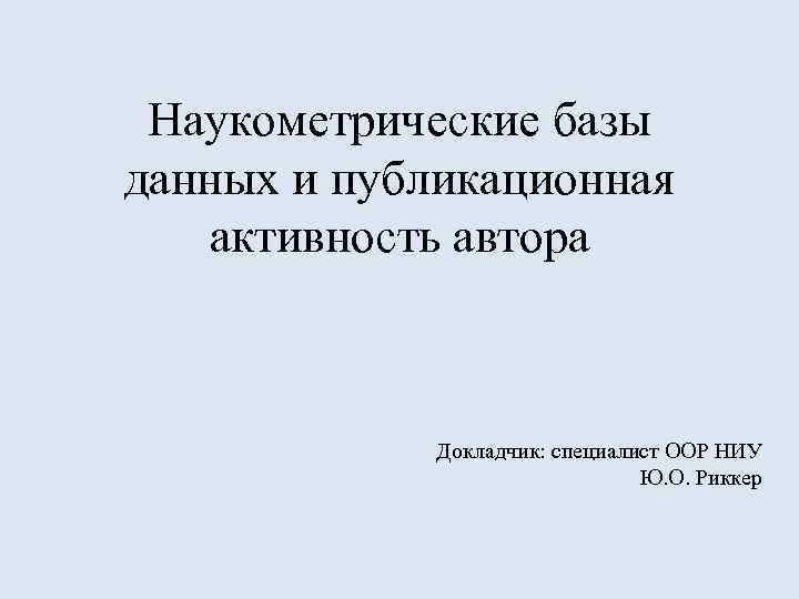 Наукометрические базы данных и публикационная активность автора Докладчик: специалист ООР НИУ Ю. О. Риккер