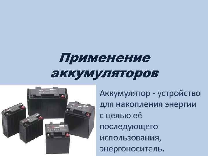 Применение аккумуляторов Аккумулятор - устройство для накопления энергии с целью её последующего использования, энергоноситель.