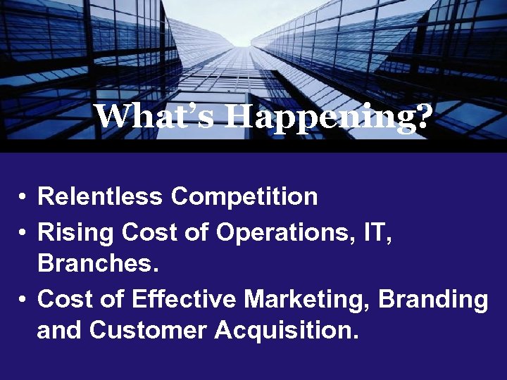 What’s Happening? • Relentless Competition • Rising Cost of Operations, IT, Branches. • Cost