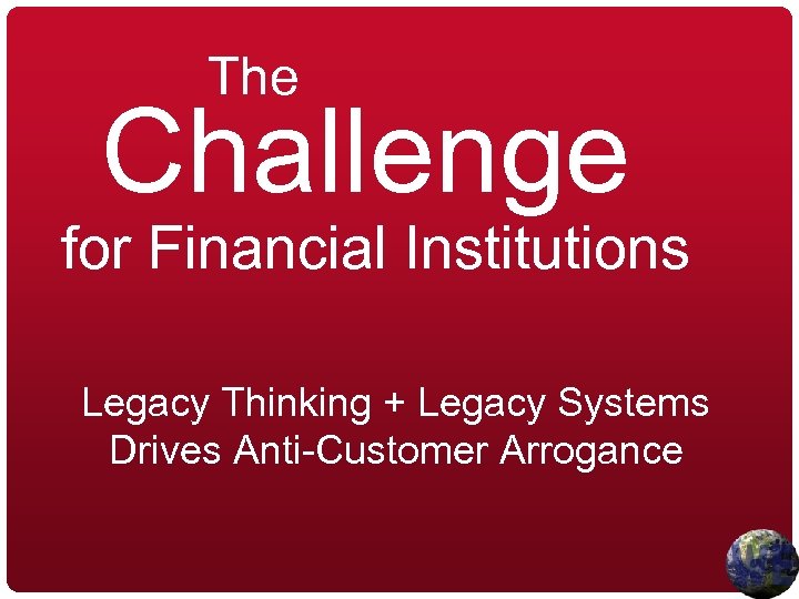 The Challenge for Financial Institutions Legacy Thinking + Legacy Systems Drives Anti-Customer Arrogance 