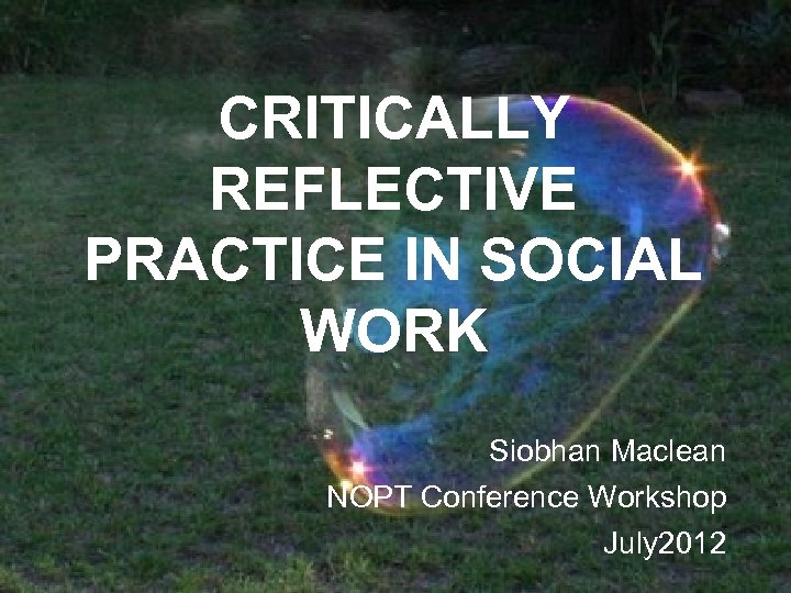 CRITICALLY REFLECTIVE PRACTICE IN SOCIAL WORK Siobhan Maclean NOPT Conference Workshop July 2012 