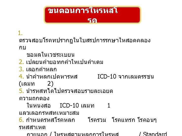ขนตอนการใหรหสโ รค 1. ตรวจสอบโรคทปรากฏในใบสรปการรกษาใหสอดคลอง กบ ขอมลในเวชระเบยน 2. เปลยนคำยอทกคำใหเปนคำเตม 3. เลอกคำหลก 4. นำคำหลกเปดหารหส ICD-10 จากเลมดรรชน