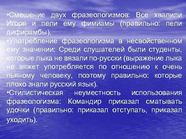  • Смешение двух фразеологизмов: Все хвалили Игоря и пели ему фимиамы (правильно: пели