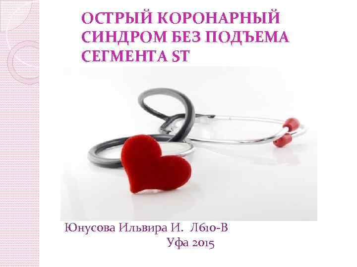 ОСТРЫЙ КОРОНАРНЫЙ СИНДРОМ БЕЗ ПОДЪЕМА СЕГМЕНТА ST Юнусова Ильвира И. Л 610 -В Уфа