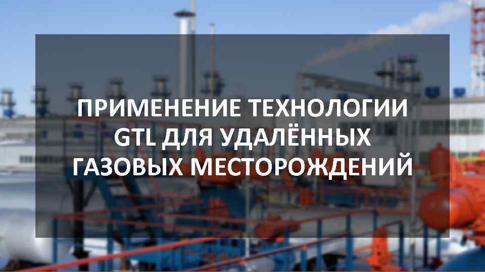 ПРИМЕНЕНИЕ ТЕХНОЛОГИИ GTL ДЛЯ УДАЛЁННЫХ ГАЗОВЫХ МЕСТОРОЖДЕНИЙ 