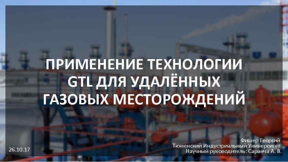 ПРИМЕНЕНИЕ ТЕХНОЛОГИИ GTL ДЛЯ УДАЛЁННЫХ ГАЗОВЫХ МЕСТОРОЖДЕНИЙ 26. 10. 17 Фишер Георгий Тюменский Индустриальный