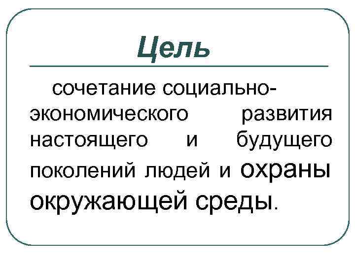 Цель сочетание социальноэкономического развития настоящего и будущего поколений людей и охраны окружающей среды. 