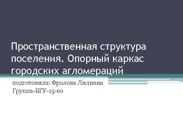Пространственная структура поселения. Опорный каркас городских агломераций подготовила: Фролова Лилиана Группа-БГУ-15 -01 