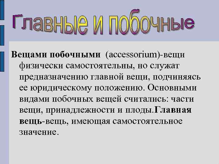 Вещами побочными (accessorium)-вещи физически самостоятельны, но служат предназначению главной вещи, подчиняясь ее юридическому положению.