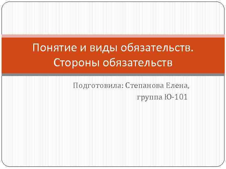Понятие и виды обязательств. Стороны обязательств Подготовила: Степанова Елена, группа Ю-101 