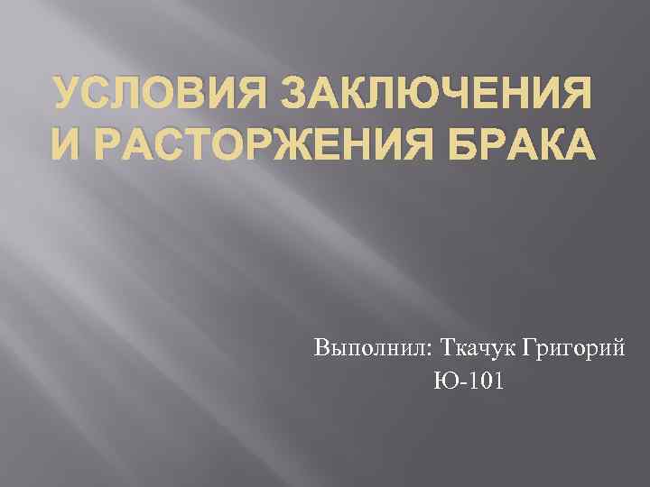 УСЛОВИЯ ЗАКЛЮЧЕНИЯ И РАСТОРЖЕНИЯ БРАКА Выполнил: Ткачук Григорий Ю-101 