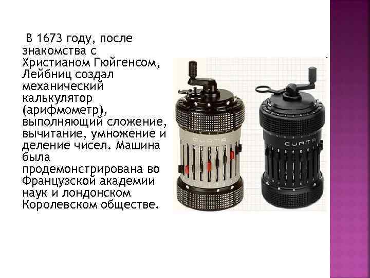 В 1673 году, после знакомства с Христианом Гюйгенсом, Лейбниц создал механический калькулятор (арифмометр), выполняющий