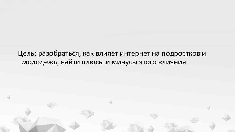 Цель: разобраться, как влияет интернет на подростков и молодежь, найти плюсы и минусы этого