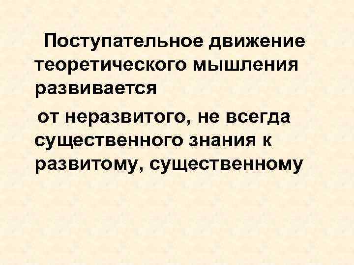 Поступательное движение теоретического мышления развивается от неразвитого, не всегда существенного знания к развитому, существенному