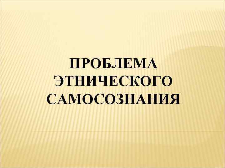 ПРОБЛЕМА ЭТНИЧЕСКОГО САМОСОЗНАНИЯ 