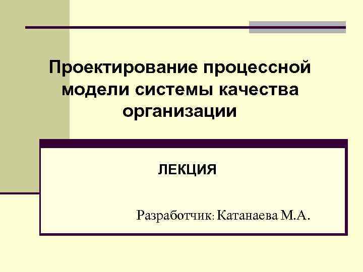 Проектирование процессной модели системы качества организации ЛЕКЦИЯ Разработчик: Катанаева М. А. 