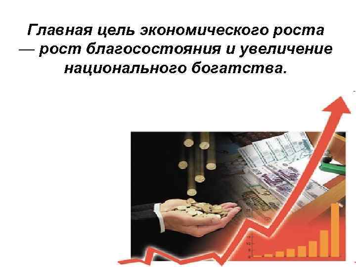 Главная цель экономического роста — рост благосостояния и увеличение национального богатства. 