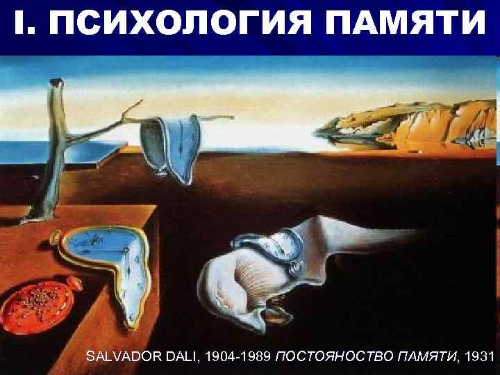 I. ПСИХОЛОГИЯ ПАМЯТИ SALVADOR DALI, 1904 -1989 ПОСТОЯНОСТВО ПАМЯТИ, 1931 