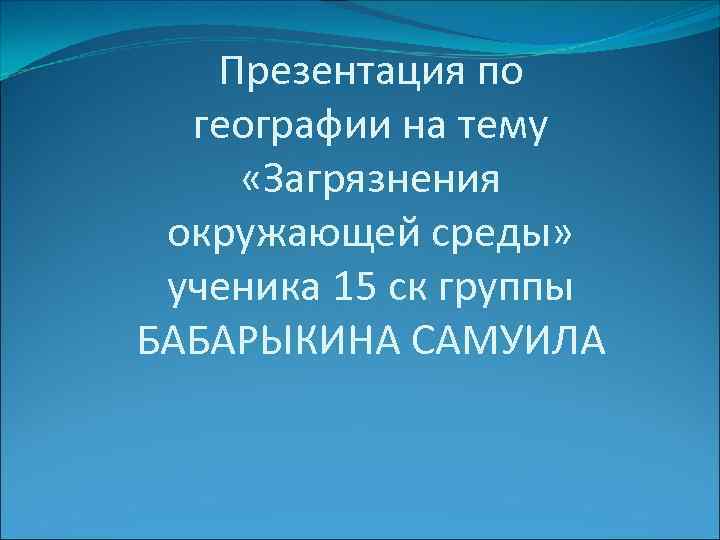 Презентация по географии на тему «Загрязнения окружающей среды» ученика 15 ск группы БАБАРЫКИНА САМУИЛА