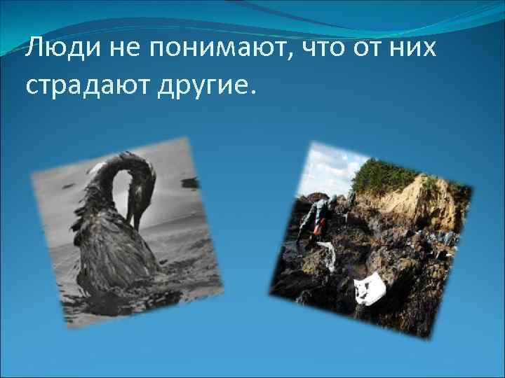 Люди не понимают, что от них страдают другие. 
