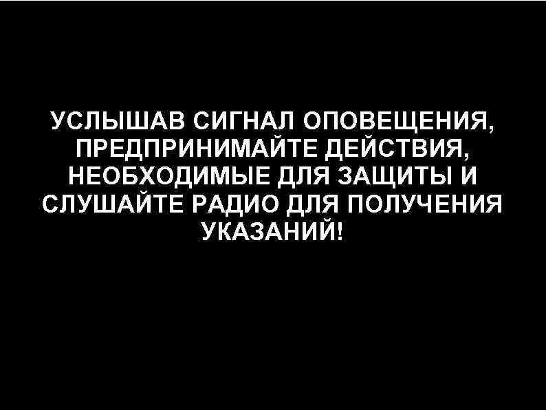 УСЛЫШАВ СИГНАЛ ОПОВЕЩЕНИЯ, ПРЕДПРИНИМАЙТЕ ДЕЙСТВИЯ, НЕОБХОДИМЫЕ ДЛЯ ЗАЩИТЫ И СЛУШАЙТЕ РАДИО ДЛЯ ПОЛУЧЕНИЯ УКАЗАНИЙ!
