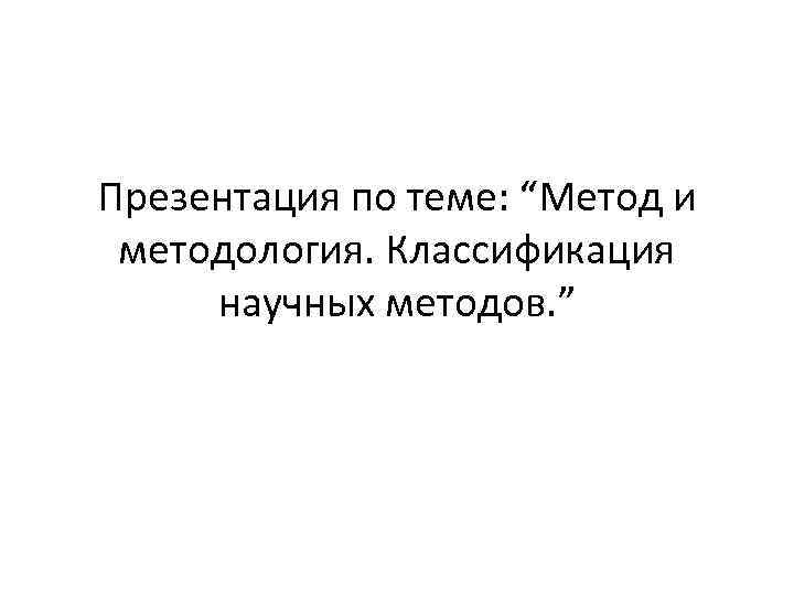 Презентация по теме: “Метод и методология. Классификация научных методов. ” 