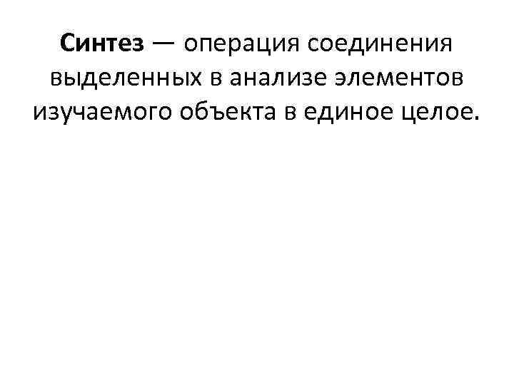 Синтез — операция соединения выделенных в анализе элементов изучаемого объекта в единое целое. 