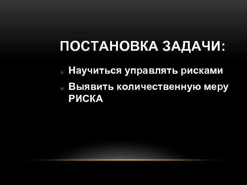 ПОСТАНОВКА ЗАДАЧИ: o o Научиться управлять рисками Выявить количественную меру РИСКА 