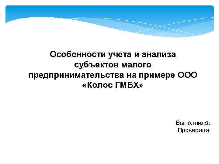 Особенности учета и анализа субъектов малого предпринимательства на примере ООО «Колос ГМБХ» Выполнила: Проверила: