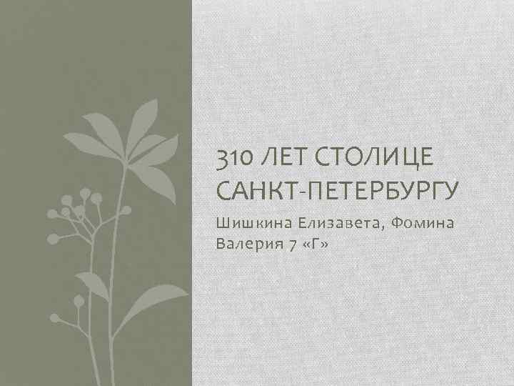 310 ЛЕТ СТОЛИЦЕ САНКТ-ПЕТЕРБУРГУ Шишкина Елизавета, Фомина Валерия 7 «Г» 