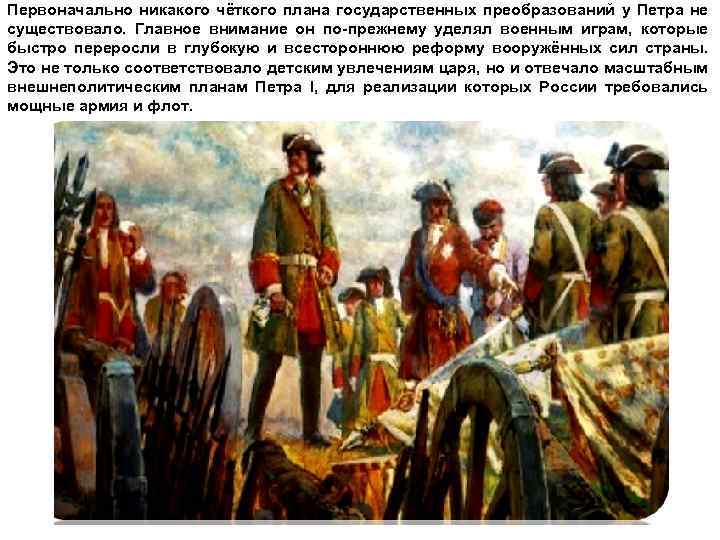 Первоначально никакого чёткого плана государственных преобразований у Петра не существовало. Главное внимание он по-прежнему