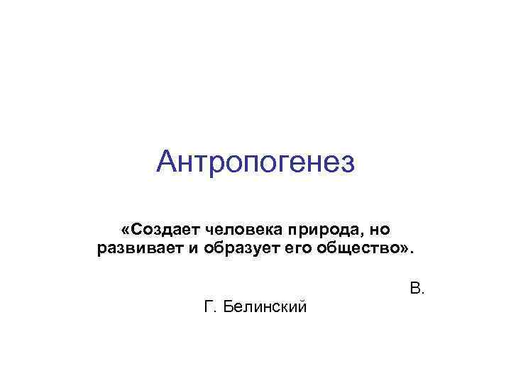 Антропогенез «Создает человека природа, но развивает и образует его общество» . В. Г. Белинский