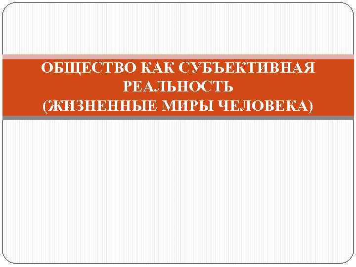 ОБЩЕСТВО КАК СУБЪЕКТИВНАЯ РЕАЛЬНОСТЬ (ЖИЗНЕННЫЕ МИРЫ ЧЕЛОВЕКА) 