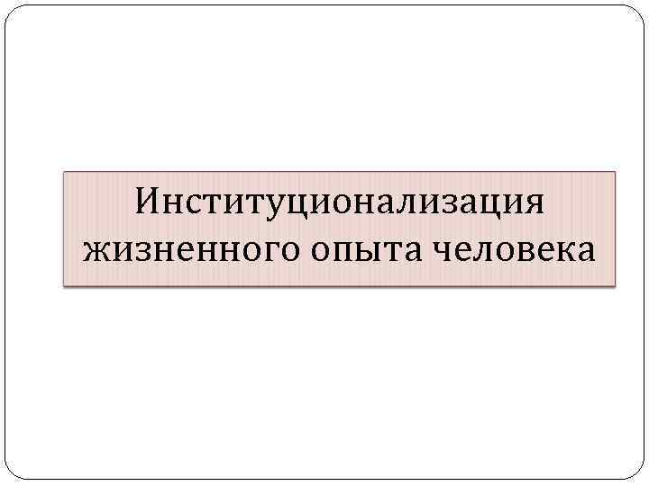 Институционализация жизненного опыта человека 