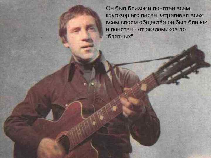 Он был близок и понятен всем, кругозор его песен затрагивал всех, всем слоям общества
