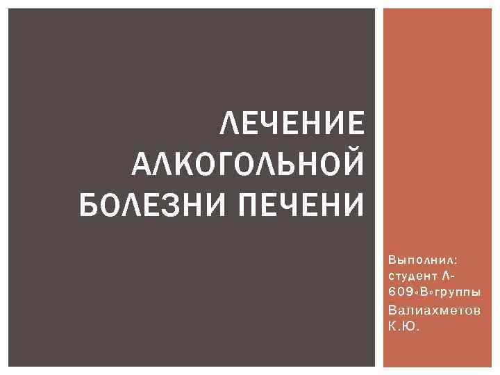 ЛЕЧЕНИЕ АЛКОГОЛЬНОЙ БОЛЕЗНИ ПЕЧЕНИ Выполнил: студент Л 609 «В» группы Валиахметов К. Ю. 