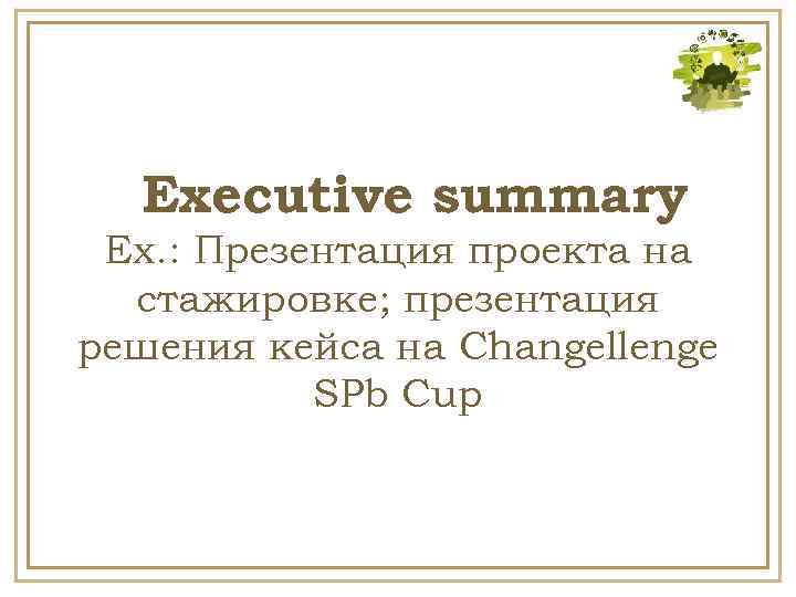 Executive summary Ex. : Презентация проекта на стажировке; презентация решения кейса на Changellenge SPb