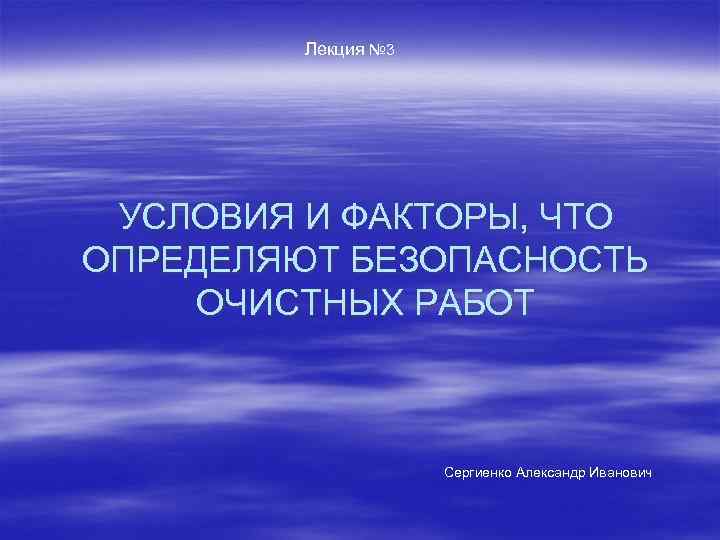 Лекция № 3 УСЛОВИЯ И ФАКТОРЫ, ЧТО ОПРЕДЕЛЯЮТ БЕЗОПАСНОСТЬ ОЧИСТНЫХ РАБОТ Сергиенко Александр Иванович