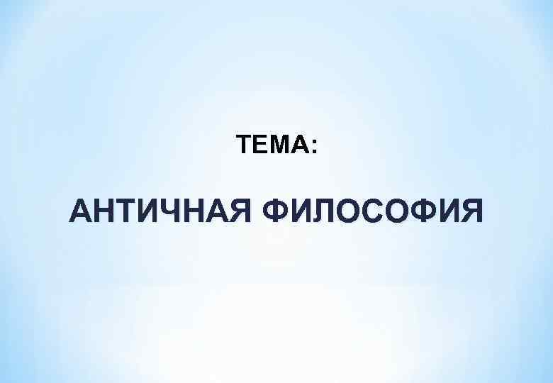 ТЕМА: АНТИЧНАЯ ФИЛОСОФИЯ 