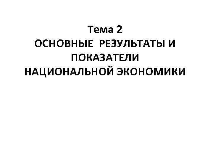 Тема 2 ОСНОВНЫЕ РЕЗУЛЬТАТЫ И ПОКАЗАТЕЛИ НАЦИОНАЛЬНОЙ ЭКОНОМИКИ 