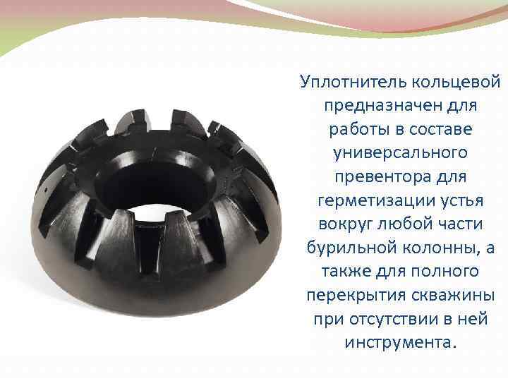 Уплотнитель кольцевой предназначен для работы в составе универсального превентора для герметизации устья вокруг любой