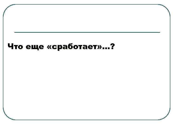 Что еще «сработает» …? 